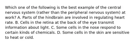 Which one of the following is the best example of the central nervous system (rather than the peripheral nervous system) at work? A. Parts of the hindbrain are involved in regulating heart rate. B. Cells in the retina at the back of the eye transmit information about light. C. Some cells in the nose respond to certain kinds of chemicals. D. Some cells in the skin are sensitive to heat or cold.