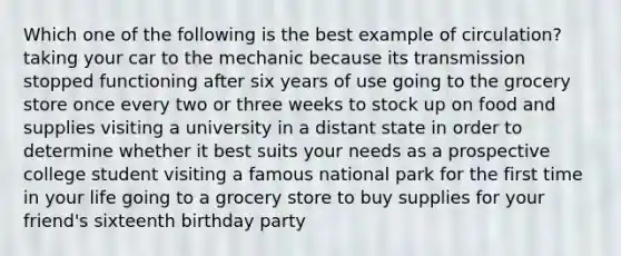 Which one of the following is the best example of circulation? taking your car to the mechanic because its transmission stopped functioning after six years of use going to the grocery store once every two or three weeks to stock up on food and supplies visiting a university in a distant state in order to determine whether it best suits your needs as a prospective college student visiting a famous national park for the first time in your life going to a grocery store to buy supplies for your friend's sixteenth birthday party