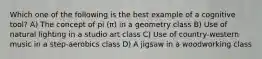 Which one of the following is the best example of a cognitive tool? A) The concept of pi (π) in a geometry class B) Use of natural lighting in a studio art class C) Use of country-western music in a step-aerobics class D) A jigsaw in a woodworking class