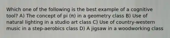 Which one of the following is the best example of a cognitive tool? A) The concept of pi (π) in a geometry class B) Use of natural lighting in a studio art class C) Use of country-western music in a step-aerobics class D) A jigsaw in a woodworking class