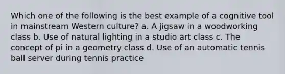 Which one of the following is the best example of a cognitive tool in mainstream Western culture? a. A jigsaw in a woodworking class b. Use of natural lighting in a studio art class c. The concept of pi in a geometry class d. Use of an automatic tennis ball server during tennis practice