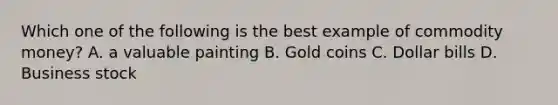 Which one of the following is the best example of commodity money? A. a valuable painting B. Gold coins C. Dollar bills D. Business stock