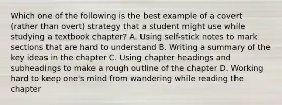 Which one of the following is the best example of a covert (rather than overt) strategy that a student might use while studying a textbook chapter? A. Using self-stick notes to mark sections that are hard to understand B. Writing a summary of the key ideas in the chapter C. Using chapter headings and subheadings to make a rough outline of the chapter D. Working hard to keep one's mind from wandering while reading the chapter