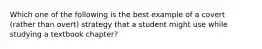 Which one of the following is the best example of a covert (rather than overt) strategy that a student might use while studying a textbook chapter?