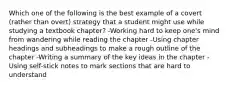 Which one of the following is the best example of a covert (rather than overt) strategy that a student might use while studying a textbook chapter? -Working hard to keep one's mind from wandering while reading the chapter -Using chapter headings and subheadings to make a rough outline of the chapter -Writing a summary of the key ideas in the chapter -Using self-stick notes to mark sections that are hard to understand