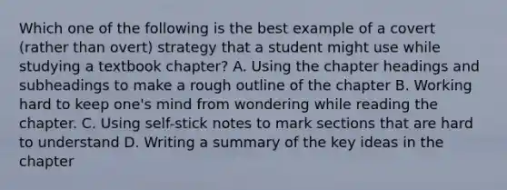 Which one of the following is the best example of a covert (rather than overt) strategy that a student might use while studying a textbook chapter? A. Using the chapter headings and subheadings to make a rough outline of the chapter B. Working hard to keep one's mind from wondering while reading the chapter. C. Using self-stick notes to mark sections that are hard to understand D. Writing a summary of the key ideas in the chapter