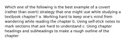 Which one of the following is the best example of a covert (rather than overt) strategy that one might use while studying a textbook chapter? a. Working hard to keep one's mind from wandering while reading the chapter b. Using self-stick notes to mark sections that are hard to understand c. Using chapter headings and subheadings to make a rough outline of the chapter