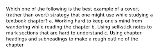 Which one of the following is the best example of a covert (rather than overt) strategy that one might use while studying a textbook chapter? a. Working hard to keep one's mind from wandering while reading the chapter b. Using self-stick notes to mark sections that are hard to understand c. Using chapter headings and subheadings to make a rough outline of the chapter