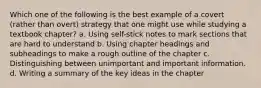 Which one of the following is the best example of a covert (rather than overt) strategy that one might use while studying a textbook chapter? a. Using self-stick notes to mark sections that are hard to understand b. Using chapter headings and subheadings to make a rough outline of the chapter c. Distinguishing between unimportant and important information. d. Writing a summary of the key ideas in the chapter