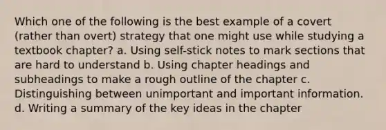 Which one of the following is the best example of a covert (rather than overt) strategy that one might use while studying a textbook chapter? a. Using self-stick notes to mark sections that are hard to understand b. Using chapter headings and subheadings to make a rough outline of the chapter c. Distinguishing between unimportant and important information. d. Writing a summary of the key ideas in the chapter