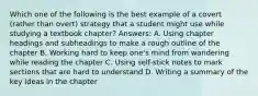 Which one of the following is the best example of a covert (rather than overt) strategy that a student might use while studying a textbook chapter? Answers: A. Using chapter headings and subheadings to make a rough outline of the chapter B. Working hard to keep one's mind from wandering while reading the chapter C. Using self-stick notes to mark sections that are hard to understand D. Writing a summary of the key ideas in the chapter