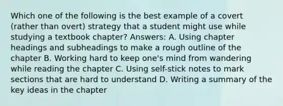 Which one of the following is the best example of a covert (rather than overt) strategy that a student might use while studying a textbook chapter? Answers: A. Using chapter headings and subheadings to make a rough outline of the chapter B. Working hard to keep one's mind from wandering while reading the chapter C. Using self-stick notes to mark sections that are hard to understand D. Writing a summary of the key ideas in the chapter