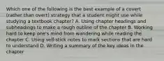 Which one of the following is the best example of a covert (rather than overt) strategy that a student might use while studying a textbook chapter? A. Using chapter headings and subheadings to make a rough outline of the chapter B. Working hard to keep one's mind from wandering while reading the chapter C. Using self-stick notes to mark sections that are hard to understand D. Writing a summary of the key ideas in the chapter