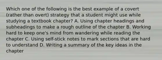 Which one of the following is the best example of a covert (rather than overt) strategy that a student might use while studying a textbook chapter? A. Using chapter headings and subheadings to make a rough outline of the chapter B. Working hard to keep one's mind from wandering while reading the chapter C. Using self-stick notes to mark sections that are hard to understand D. Writing a summary of the key ideas in the chapter