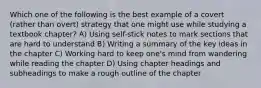 Which one of the following is the best example of a covert (rather than overt) strategy that one might use while studying a textbook chapter? A) Using self-stick notes to mark sections that are hard to understand B) Writing a summary of the key ideas in the chapter C) Working hard to keep one's mind from wandering while reading the chapter D) Using chapter headings and subheadings to make a rough outline of the chapter