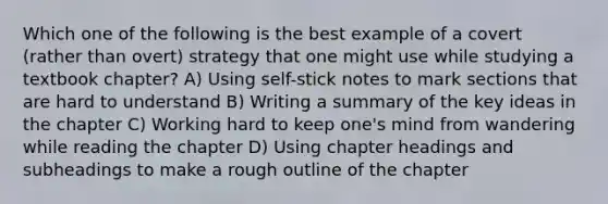 Which one of the following is the best example of a covert (rather than overt) strategy that one might use while studying a textbook chapter? A) Using self-stick notes to mark sections that are hard to understand B) Writing a summary of the key ideas in the chapter C) Working hard to keep one's mind from wandering while reading the chapter D) Using chapter headings and subheadings to make a rough outline of the chapter