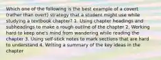 Which one of the following is the best example of a covert (rather than overt) strategy that a student might use while studying a textbook chapter? 1. Using chapter headings and subheadings to make a rough outline of the chapter 2. Working hard to keep one's mind from wandering while reading the chapter 3. Using self-stick notes to mark sections that are hard to understand 4. Writing a summary of the key ideas in the chapter