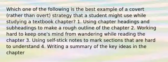 Which one of the following is the best example of a covert (rather than overt) strategy that a student might use while studying a textbook chapter? 1. Using chapter headings and subheadings to make a rough outline of the chapter 2. Working hard to keep one's mind from wandering while reading the chapter 3. Using self-stick notes to mark sections that are hard to understand 4. Writing a summary of the key ideas in the chapter