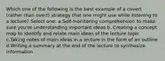 Which one of the following is the best example of a covert (rather than overt) strategy that one might use while listening to a lecture? Select one: a.Self-monitoring comprehension to make sure you're understanding important ideas b. Creating a concept map to identify and relate main ideas of the lecture topic c.Taking notes of main ideas in a lecture in the form of an outline d.Writing a summary at the end of the lecture to synthesize information