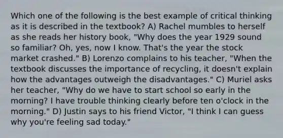 Which one of the following is the best example of critical thinking as it is described in the textbook? A) Rachel mumbles to herself as she reads her history book, "Why does the year 1929 sound so familiar? Oh, yes, now I know. That's the year the stock market crashed." B) Lorenzo complains to his teacher, "When the textbook discusses the importance of recycling, it doesn't explain how the advantages outweigh the disadvantages." C) Muriel asks her teacher, "Why do we have to start school so early in the morning? I have trouble thinking clearly before ten o'clock in the morning." D) Justin says to his friend Victor, "I think I can guess why you're feeling sad today."