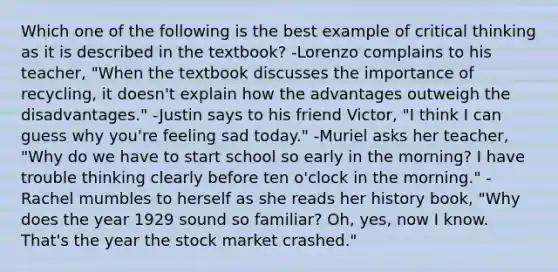 Which one of the following is the best example of critical thinking as it is described in the textbook? -Lorenzo complains to his teacher, "When the textbook discusses the importance of recycling, it doesn't explain how the advantages outweigh the disadvantages." -Justin says to his friend Victor, "I think I can guess why you're feeling sad today." -Muriel asks her teacher, "Why do we have to start school so early in the morning? I have trouble thinking clearly before ten o'clock in the morning." -Rachel mumbles to herself as she reads her history book, "Why does the year 1929 sound so familiar? Oh, yes, now I know. That's the year the stock market crashed."