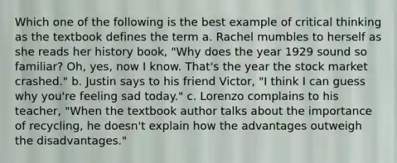 Which one of the following is the best example of critical thinking as the textbook defines the term a. Rachel mumbles to herself as she reads her history book, "Why does the year 1929 sound so familiar? Oh, yes, now I know. That's the year the stock market crashed." b. Justin says to his friend Victor, "I think I can guess why you're feeling sad today." c. Lorenzo complains to his teacher, "When the textbook author talks about the importance of recycling, he doesn't explain how the advantages outweigh the disadvantages."