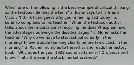 Which one of the following is the best example of critical thinking as the textbook defines the term? a. Justin says to his friend Victor, "I think I can guess why you're feeling sad today." b. Lorenzo complains to his teacher, "When the textbook author talks about the importance of recycling, he doesn't explain how the advantages outweigh the disadvantages." c. Muriel asks her teacher, "Why do we have to start school so early in the morning? I have trouble thinking clearly before ten o'clock in the morning." d. Rachel mumbles to herself as she reads her history book, "Why does the year 1929 sound so familiar? Oh, yes, now I know. That's the year the stock market crashed."