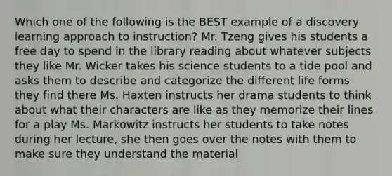 Which one of the following is the BEST example of a discovery learning approach to instruction? Mr. Tzeng gives his students a free day to spend in the library reading about whatever subjects they like Mr. Wicker takes his science students to a tide pool and asks them to describe and categorize the different life forms they find there Ms. Haxten instructs her drama students to think about what their characters are like as they memorize their lines for a play Ms. Markowitz instructs her students to take notes during her lecture, she then goes over the notes with them to make sure they understand the material