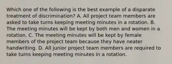 Which one of the following is the best example of a disparate treatment of discrimination? A. All project team members are asked to take turns keeping meeting minutes in a rotation. B. The meeting minutes will be kept by both men and women in a rotation. C. The meeting minutes will be kept by female members of the project team because they have neater handwriting. D. All junior project team members are required to take turns keeping meeting minutes in a rotation.