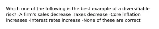 Which one of the following is the best example of a diversifiable risk? -A firm's sales decrease -Taxes decrease -Core inflation increases -Interest rates increase -None of these are correct