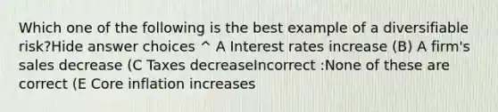 Which one of the following is the best example of a diversifiable risk?Hide answer choices ^ A Interest rates increase (B) A firm's sales decrease (C Taxes decreaseIncorrect :None of these are correct (E Core inflation increases