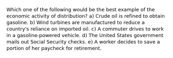 Which one of the following would be the best example of the economic activity of distribution? a) Crude oil is refined to obtain gasoline. b) Wind turbines are manufactured to reduce a country's reliance on imported oil. c) A commuter drives to work in a gasoline-powered vehicle. d) The United States government mails out Social Security checks. e) A worker decides to save a portion of her paycheck for retirement.