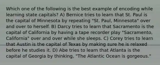 Which one of the following is the best example of encoding while learning state capitals? A) Bernice tries to learn that St. Paul is the capital of Minnesota by repeating "St. Paul, Minnesota" over and over to herself. B) Darcy tries to learn that Sacramento is the capital of California by having a tape recorder play "Sacramento, California" over and over while she sleeps. C) Corey tries to learn that Austin is the capital of Texas by making sure he is relaxed before he studies it. D) Abe tries to learn that Atlanta is the capital of Georgia by thinking, "The Atlantic Ocean is gorgeous."