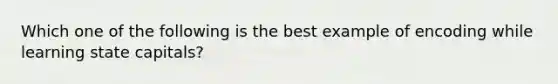 Which one of the following is the best example of encoding while learning state capitals?