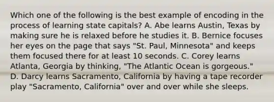 Which one of the following is the best example of encoding in the process of learning state capitals? A. Abe learns Austin, Texas by making sure he is relaxed before he studies it. B. Bernice focuses her eyes on the page that says "St. Paul, Minnesota" and keeps them focused there for at least 10 seconds. C. Corey learns Atlanta, Georgia by thinking, "The Atlantic Ocean is gorgeous." D. Darcy learns Sacramento, California by having a tape recorder play "Sacramento, California" over and over while she sleeps.