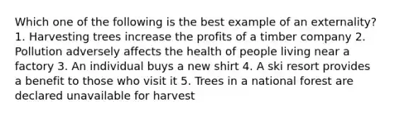 Which one of the following is the best example of an externality? 1. Harvesting trees increase the profits of a timber company 2. Pollution adversely affects the health of people living near a factory 3. An individual buys a new shirt 4. A ski resort provides a benefit to those who visit it 5. Trees in a national forest are declared unavailable for harvest