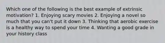 Which one of the following is the best example of extrinsic motivation? 1. Enjoying scary movies 2. Enjoying a novel so much that you can't put it down 3. Thinking that aerobic exercise is a healthy way to spend your time 4. Wanting a good grade in your history class