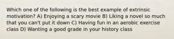 Which one of the following is the best example of extrinsic motivation? A) Enjoying a scary movie B) Liking a novel so much that you can't put it down C) Having fun in an aerobic exercise class D) Wanting a good grade in your history class