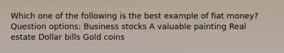 Which one of the following is the best example of fiat money? Question options: Business stocks A valuable painting Real estate Dollar bills Gold coins