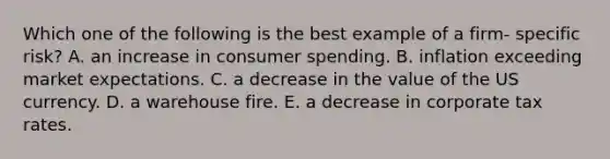 Which one of the following is the best example of a firm- specific risk? A. an increase in consumer spending. B. inflation exceeding market expectations. C. a decrease in the value of the US currency. D. a warehouse fire. E. a decrease in corporate tax rates.