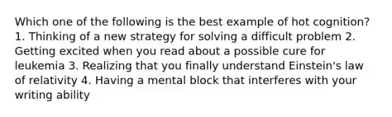 Which one of the following is the best example of hot cognition? 1. Thinking of a new strategy for solving a difficult problem 2. Getting excited when you read about a possible cure for leukemia 3. Realizing that you finally understand Einstein's law of relativity 4. Having a mental block that interferes with your writing ability