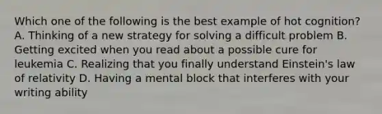 Which one of the following is the best example of hot cognition? A. Thinking of a new strategy for solving a difficult problem B. Getting excited when you read about a possible cure for leukemia C. Realizing that you finally understand Einstein's law of relativity D. Having a mental block that interferes with your writing ability