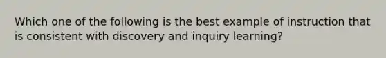 Which one of the following is the best example of instruction that is consistent with discovery and inquiry learning?