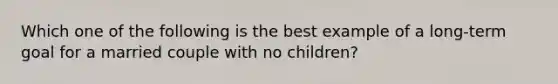 Which one of the following is the best example of a long-term goal for a married couple with no children?