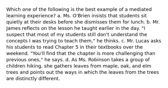 Which one of the following is the best example of a mediated learning experience? a. Ms. O'Brien insists that students sit quietly at their desks before she dismisses them for lunch. b. Mr. James reflects on the lesson he taught earlier in the day. "I suspect that most of my students still don't understand the concepts I was trying to teach them," he thinks. c. Mr. Lucas asks his students to read Chapter 5 in their textbooks over the weekend. "You'll find that the chapter is more challenging than previous ones," he says. d. As Ms. Robinson takes a group of children hiking, she gathers leaves from maple, oak, and elm trees and points out the ways in which the leaves from the trees are distinctly different.