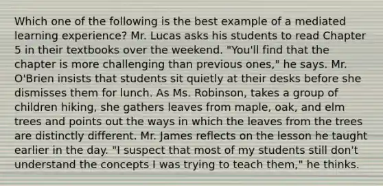 Which one of the following is the best example of a mediated learning experience? Mr. Lucas asks his students to read Chapter 5 in their textbooks over the weekend. "You'll find that the chapter is more challenging than previous ones," he says. Mr. O'Brien insists that students sit quietly at their desks before she dismisses them for lunch. As Ms. Robinson, takes a group of children hiking, she gathers leaves from maple, oak, and elm trees and points out the ways in which the leaves from the trees are distinctly different. Mr. James reflects on the lesson he taught earlier in the day. "I suspect that most of my students still don't understand the concepts I was trying to teach them," he thinks.