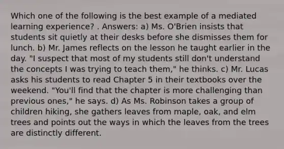 Which one of the following is the best example of a mediated learning experience? . Answers: a) Ms. O'Brien insists that students sit quietly at their desks before she dismisses them for lunch. b) Mr. James reflects on the lesson he taught earlier in the day. "I suspect that most of my students still don't understand the concepts I was trying to teach them," he thinks. c) Mr. Lucas asks his students to read Chapter 5 in their textbooks over the weekend. "You'll find that the chapter is more challenging than previous ones," he says. d) As Ms. Robinson takes a group of children hiking, she gathers leaves from maple, oak, and elm trees and points out the ways in which the leaves from the trees are distinctly different.