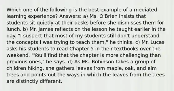 Which one of the following is the best example of a mediated learning experience? Answers: a) Ms. O'Brien insists that students sit quietly at their desks before she dismisses them for lunch. b) Mr. James reflects on the lesson he taught earlier in the day. "I suspect that most of my students still don't understand the concepts I was trying to teach them," he thinks. c) Mr. Lucas asks his students to read Chapter 5 in their textbooks over the weekend. "You'll find that the chapter is more challenging than previous ones," he says. d) As Ms. Robinson takes a group of children hiking, she gathers leaves from maple, oak, and elm trees and points out the ways in which the leaves from the trees are distinctly different.