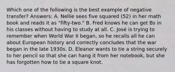 Which one of the following is the best example of negative transfer? Answers: A. Nellie sees five squared (52) in her math book and reads it as "fifty-two." B. Fred knows he can get Bs in his classes without having to study at all. C. José is trying to remember when World War II began, so he recalls all he can about European history and correctly concludes that the war began in the late 1930s. D. Eleanor wants to tie a string securely to her pencil so that she can hang it from her notebook, but she has forgotten how to tie a square knot.