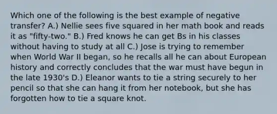 Which one of the following is the best example of negative transfer? A.) Nellie sees five squared in her math book and reads it as "fifty-two." B.) Fred knows he can get Bs in his classes without having to study at all C.) Jose is trying to remember when World War II began, so he recalls all he can about European history and correctly concludes that the war must have begun in the late 1930's D.) Eleanor wants to tie a string securely to her pencil so that she can hang it from her notebook, but she has forgotten how to tie a square knot.